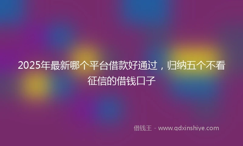 2025年最新哪个平台借款好通过，归纳五个不看征信的借钱口子