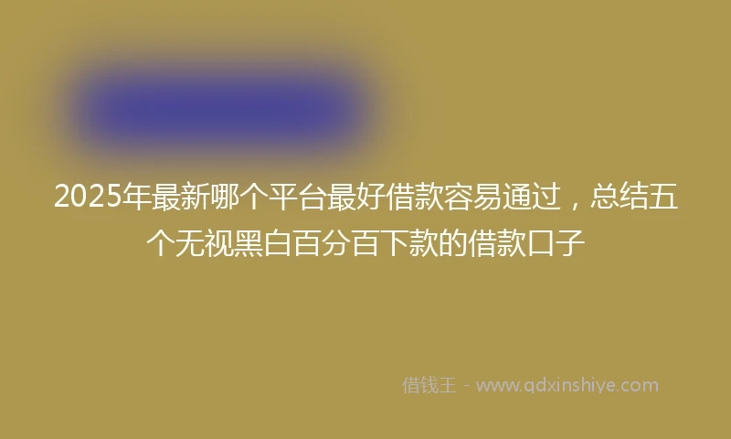 2025年最新哪个平台最好借款容易通过，总结五个无视黑白百分百下款的借款口子