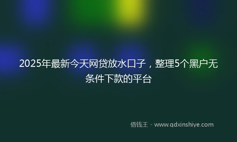 2025年最新今天网贷放水口子，整理5个黑户无条件下款的平台