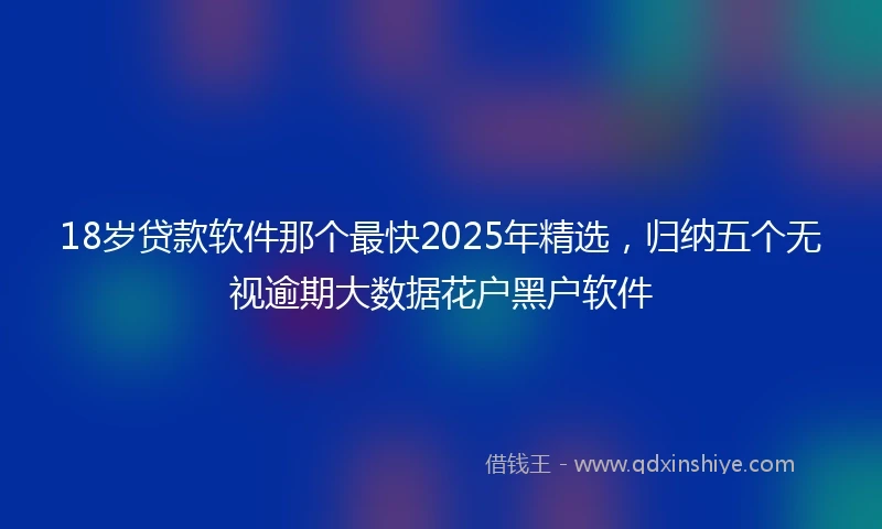 18岁贷款软件那个最快2025年精选，归纳五个无视逾期大数据花户黑户软件