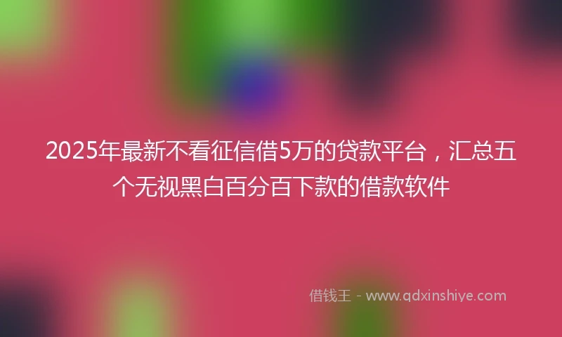 2025年最新不看征信借5万的贷款平台，汇总五个无视黑白百分百下款的借款软件