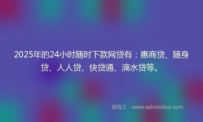 2025年的24小时随时下款网贷有：惠商贷、随身贷、人人贷、快贷通、滴水贷等。