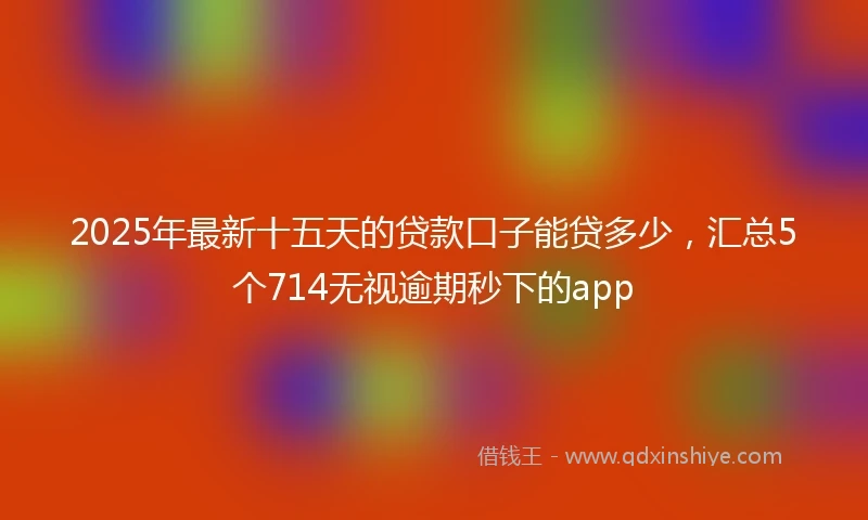 2025年最新十五天的贷款口子能贷多少，汇总5个714无视逾期秒下的app