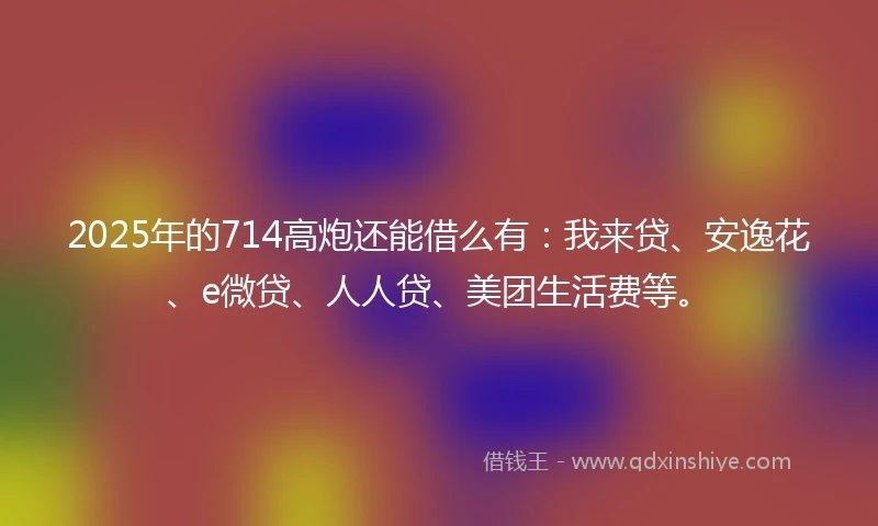 2025年的714高炮还能借么有：我来贷、安逸花、e微贷、人人贷、美团生活费等。