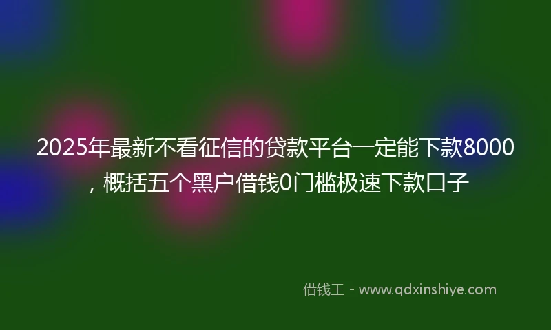2025年最新不看征信的贷款平台一定能下款8000，概括五个黑户借钱0门槛极速下款口子