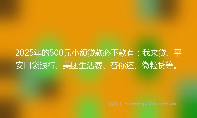 2025年的500元小额贷款必下款有：我来贷、平安口袋银行、美团生活费、替你还、微粒贷等。