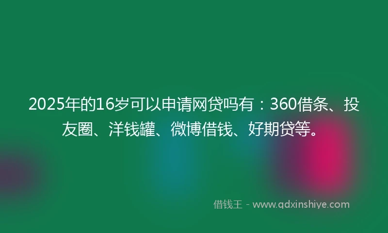 2025年的16岁可以申请网贷吗有：360借条、投友圈、洋钱罐、微博借钱、好期贷等。