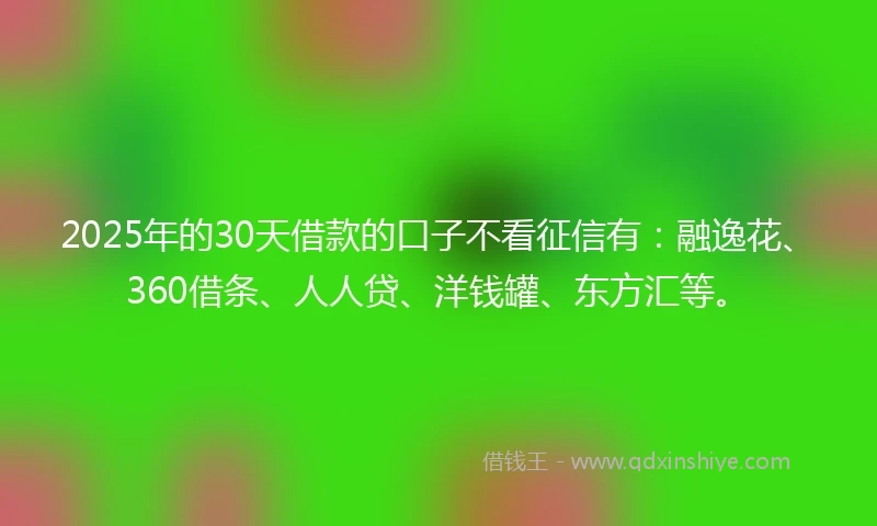 2025年的30天借款的口子不看征信有：融逸花、360借条、人人贷、洋钱罐、东方汇等。