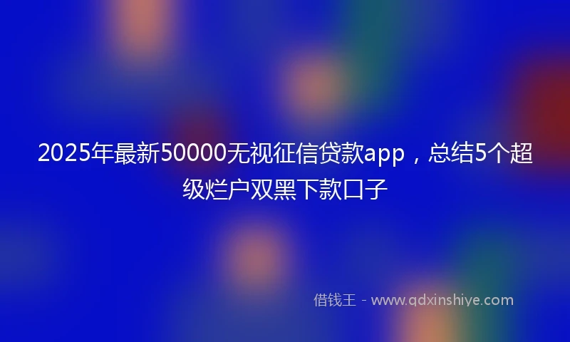2025年最新50000无视征信贷款app，总结5个超级烂户双黑下款口子