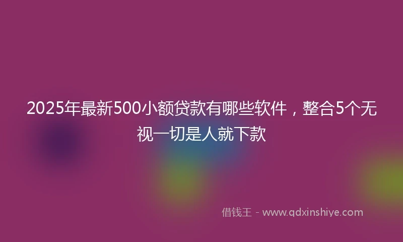 2025年最新500小额贷款有哪些软件，整合5个无视一切是人就下款