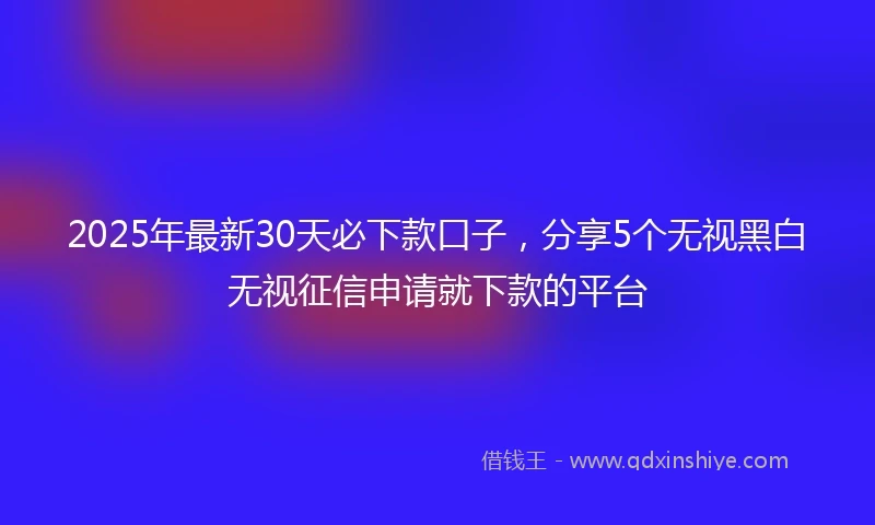 2025年最新30天必下款口子，分享5个无视黑白无视征信申请就下款的平台