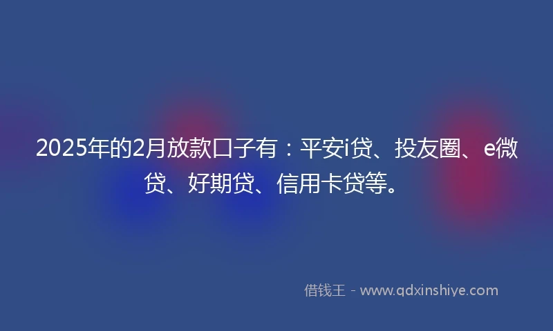 2025年的2月放款口子有：平安i贷、投友圈、e微贷、好期贷、信用卡贷等。