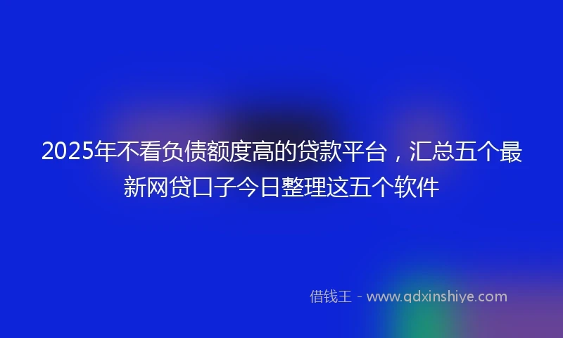 2025年不看负债额度高的贷款平台，汇总五个最新网贷口子今日整理这五个软件