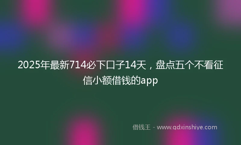 2025年最新714必下口子14天，盘点五个不看征信小额借钱的app