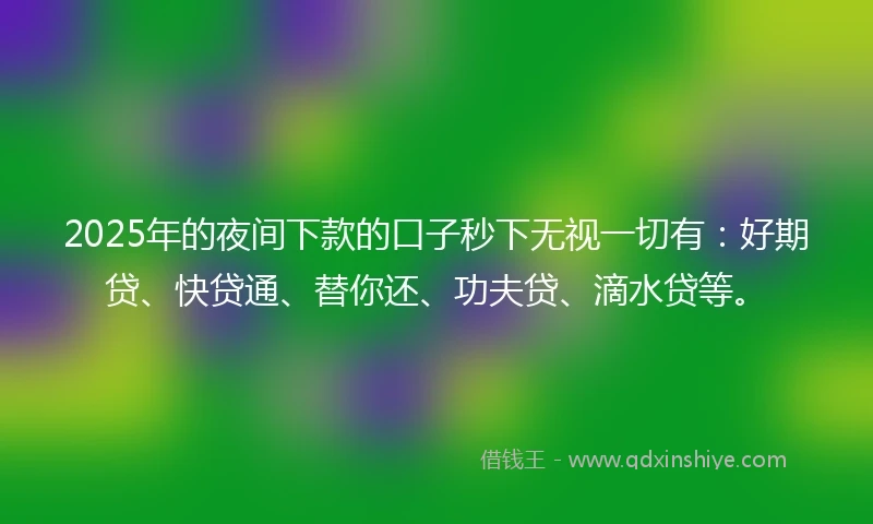 2025年的夜间下款的口子秒下无视一切有：好期贷、快贷通、替你还、功夫贷、滴水贷等。