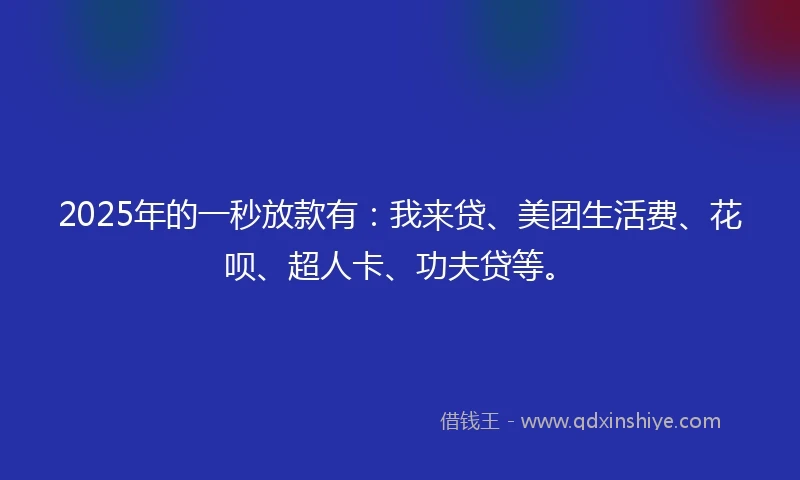 2025年的一秒放款有：我来贷、美团生活费、花呗、超人卡、功夫贷等。