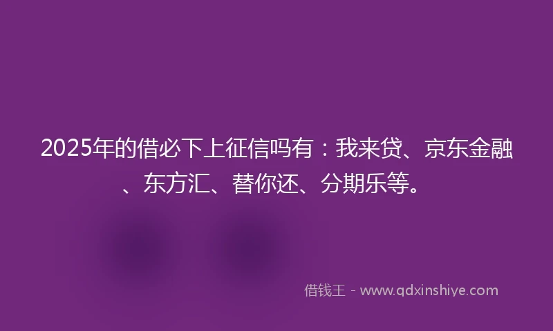 2025年的借必下上征信吗有：我来贷、京东金融、东方汇、替你还、分期乐等。