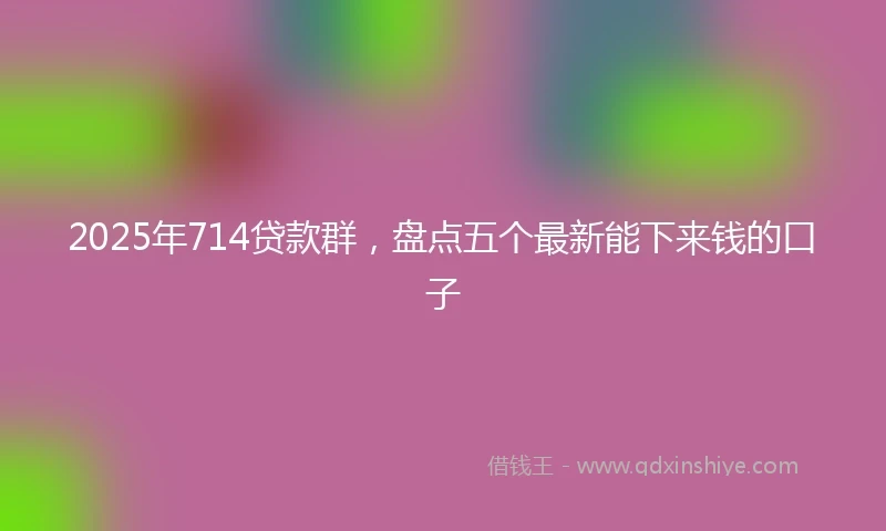 2025年714贷款群，盘点五个最新能下来钱的口子