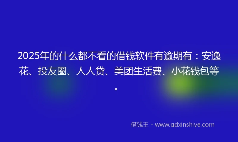 2025年的什么都不看的借钱软件有逾期有：安逸花、投友圈、人人贷、美团生活费、小花钱包等。