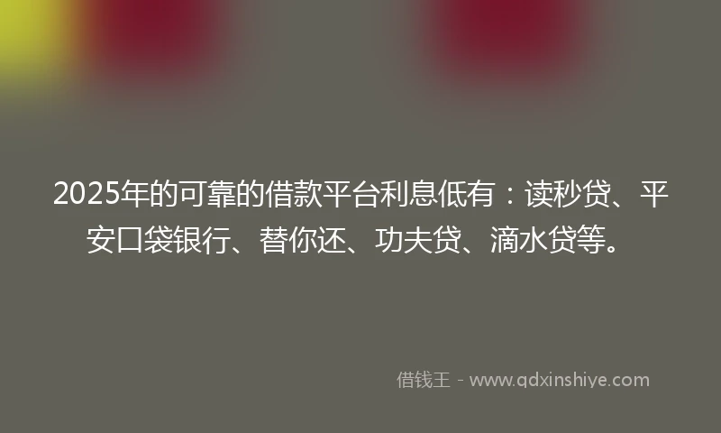 2025年的可靠的借款平台利息低有：读秒贷、平安口袋银行、替你还、功夫贷、滴水贷等。
