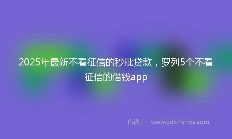 2025年最新不看征信的秒批贷款，罗列5个不看征信的借钱app