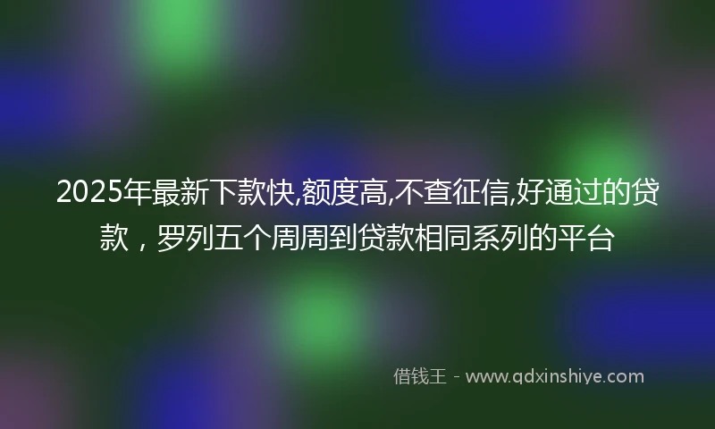 2025年最新下款快,额度高,不查征信,好通过的贷款，罗列五个周周到贷款相同系列的平台