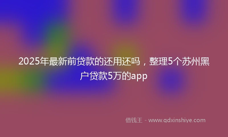 2025年最新前贷款的还用还吗，整理5个苏州黑户贷款5万的app