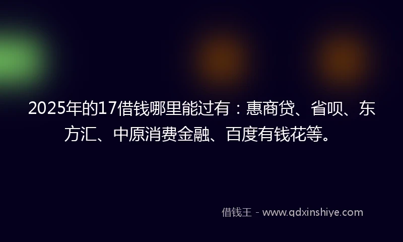 2025年的17借钱哪里能过有：惠商贷、省呗、东方汇、中原消费金融、百度有钱花等。