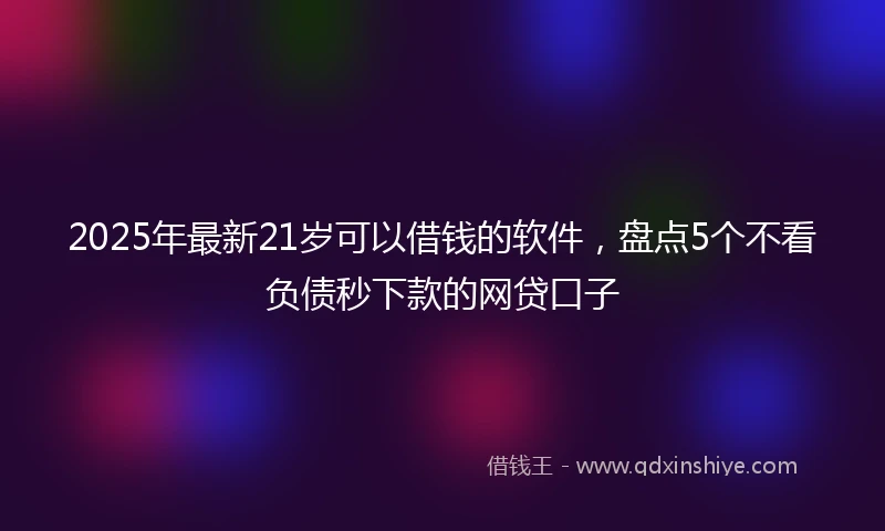 2025年最新21岁可以借钱的软件，盘点5个不看负债秒下款的网贷口子