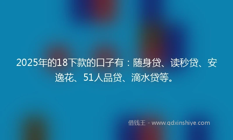 2025年的18下款的口子有：随身贷、读秒贷、安逸花、51人品贷、滴水贷等。