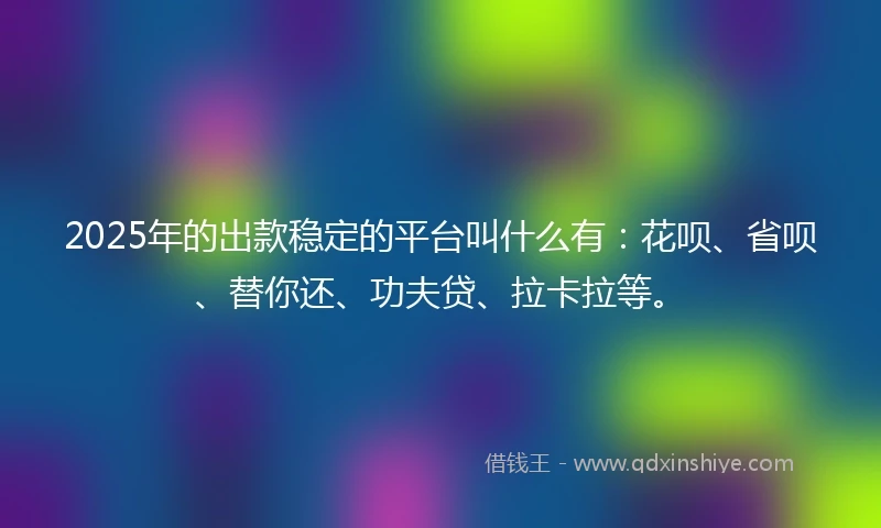 2025年的出款稳定的平台叫什么有：花呗、省呗、替你还、功夫贷、拉卡拉等。