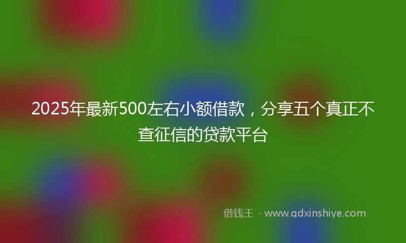2025年最新500左右小额借款，分享五个真正不查征信的贷款平台