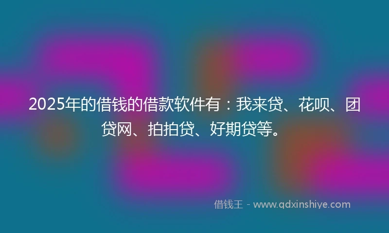 2025年的借钱的借款软件有：我来贷、花呗、团贷网、拍拍贷、好期贷等。