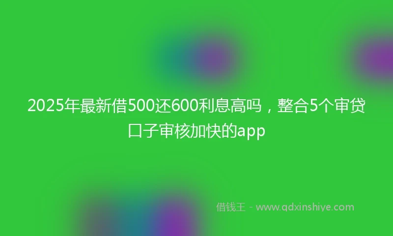 2025年最新借500还600利息高吗，整合5个审贷口子审核加快的app