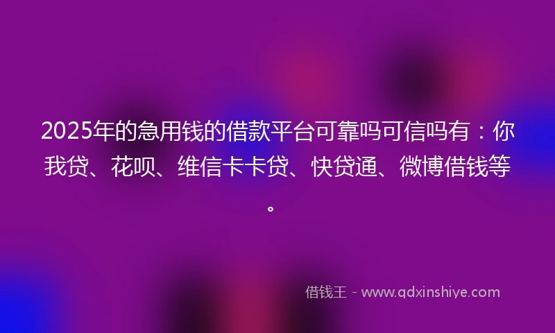 2025年的急用钱的借款平台可靠吗可信吗有：你我贷、花呗、维信卡卡贷、快贷通、微博借钱等。