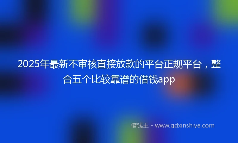 2025年最新不审核直接放款的平台正规平台，整合五个比较靠谱的借钱app