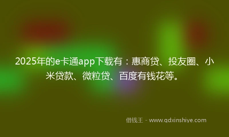 2025年的e卡通app下载有：惠商贷、投友圈、小米贷款、微粒贷、百度有钱花等。