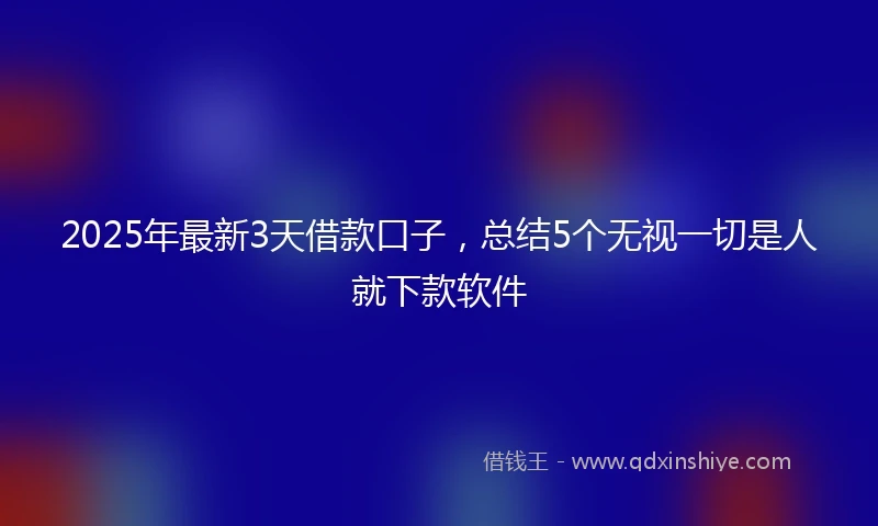 2025年最新3天借款口子，总结5个无视一切是人就下款软件