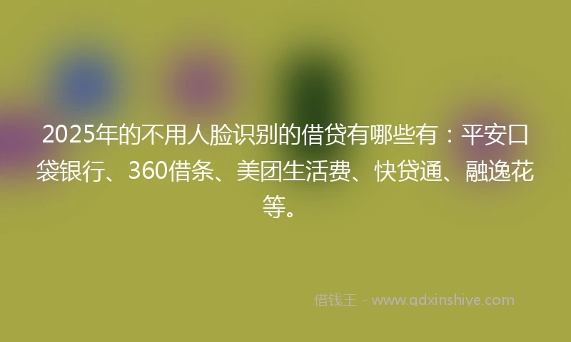2025年的不用人脸识别的借贷有哪些有：平安口袋银行、360借条、美团生活费、快贷通、融逸花等。