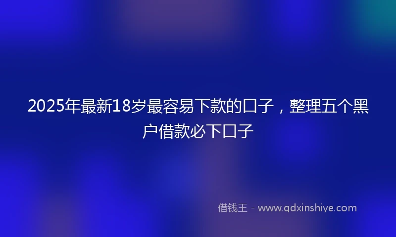 2025年最新18岁最容易下款的口子，整理五个黑户借款必下口子