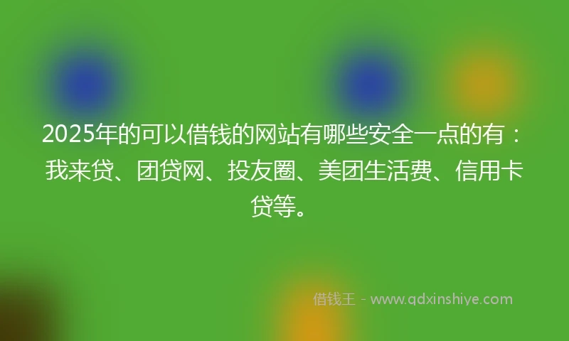 2025年的可以借钱的网站有哪些安全一点的有：我来贷、团贷网、投友圈、美团生活费、信用卡贷等。