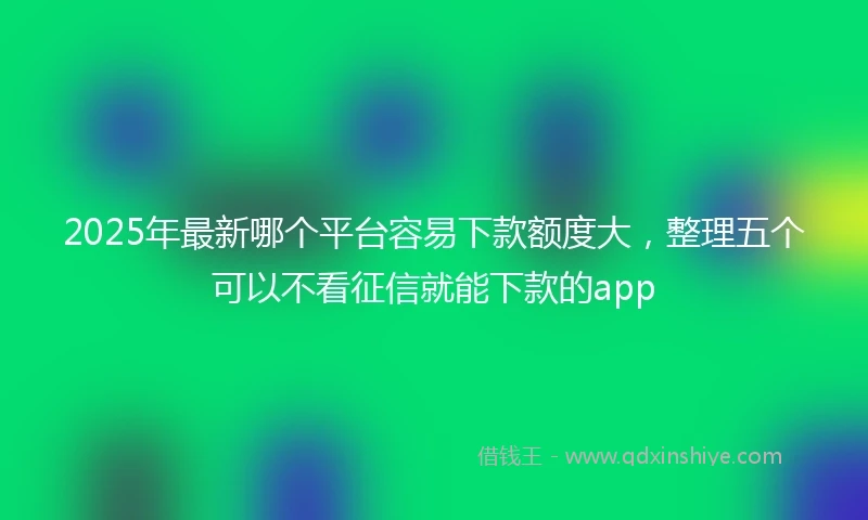 2025年最新哪个平台容易下款额度大，整理五个可以不看征信就能下款的app