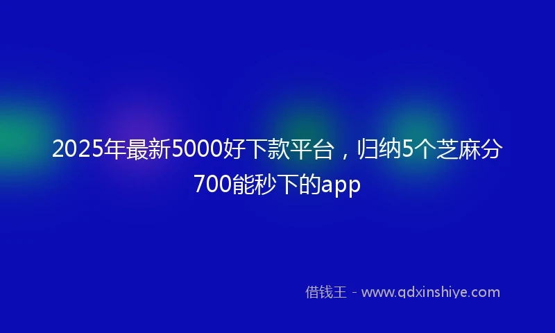 2025年最新5000好下款平台，归纳5个芝麻分700能秒下的app