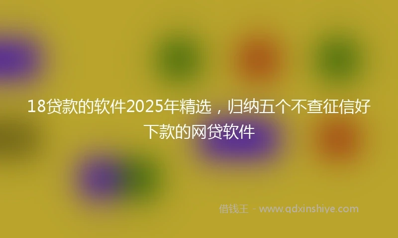 18贷款的软件2025年精选，归纳五个不查征信好下款的网贷软件