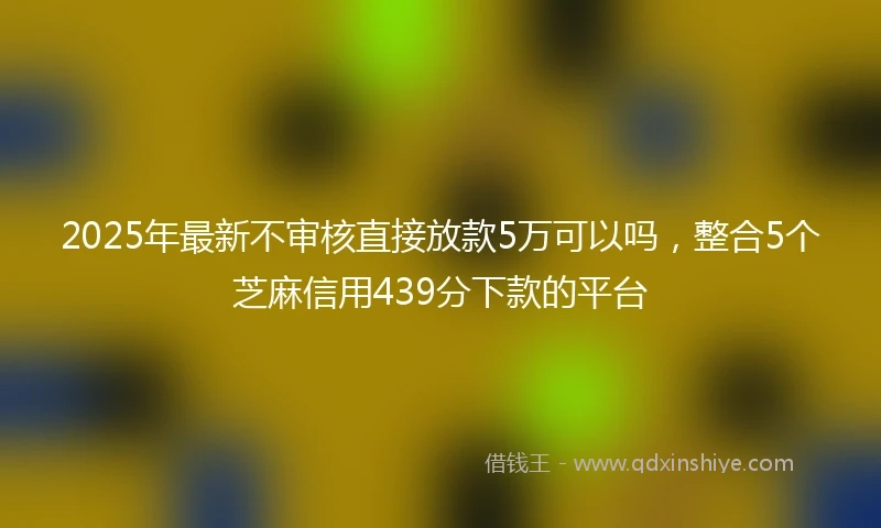 2025年最新不审核直接放款5万可以吗，整合5个芝麻信用439分下款的平台