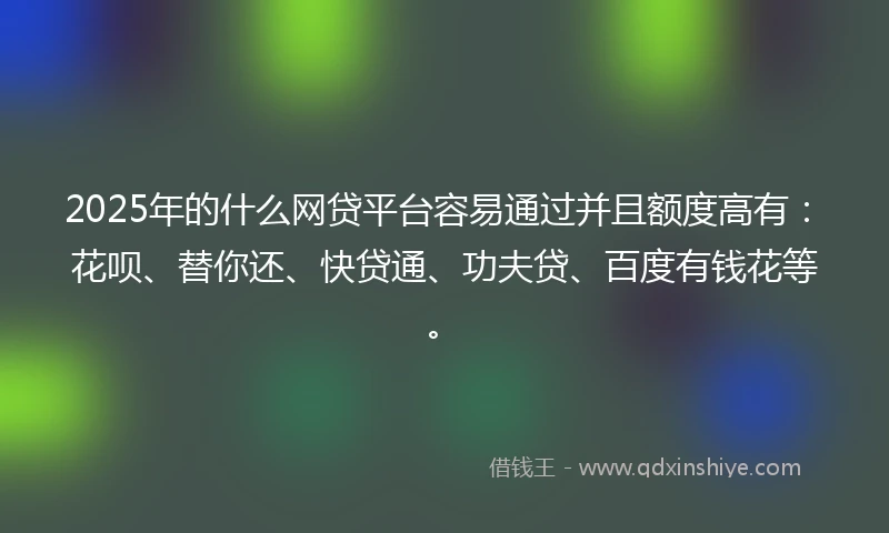 2025年的什么网贷平台容易通过并且额度高有：花呗、替你还、快贷通、功夫贷、百度有钱花等。