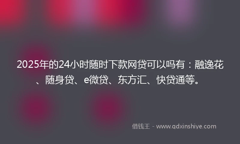2025年的24小时随时下款网贷可以吗有：融逸花、随身贷、e微贷、东方汇、快贷通等。
