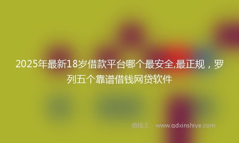 2025年最新18岁借款平台哪个最安全,最正规，罗列五个靠谱借钱网贷软件