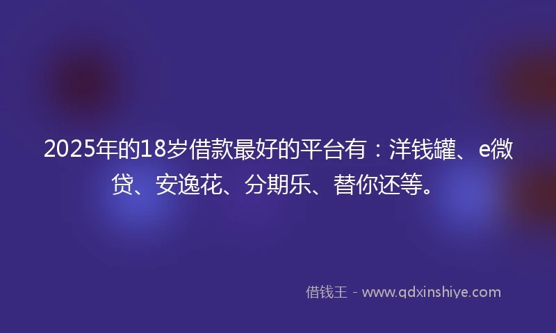 2025年的18岁借款最好的平台有：洋钱罐、e微贷、安逸花、分期乐、替你还等。