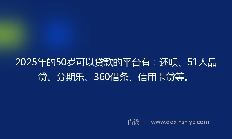 2025年的50岁可以贷款的平台有：还呗、51人品贷、分期乐、360借条、信用卡贷等。